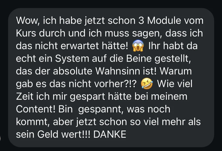 Nachricht einer Kundin: Wow, ich habe jetzt schon 3 Module vom Kurs durch … Ihr habt da echt ein System auf die Beine gestellt, das der absolute Wahnsinn ist! … Wie viel Zeit ich mir gespart hätte bei meinem Content!