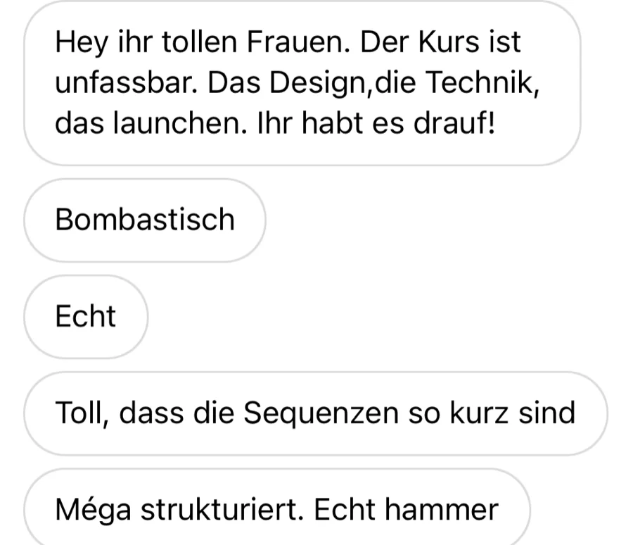 Nachricht einer Kundin: Der Kurs ist unfassbar. Das Design, die Technik, das Launchen. Ihr habt es drauf! Toll, dass die Sequenzen so kurz sind. Mega strukturiert.