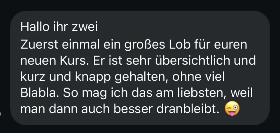 Nachricht einer Kundin: Ein großes Lob für euren neuen Kurs. Er ist sehr übersichtlich und kurz und knapp gehalten, ohne viel Blabla. So mag ich das am liebsten, weil man dann auch besser dranbleibt.